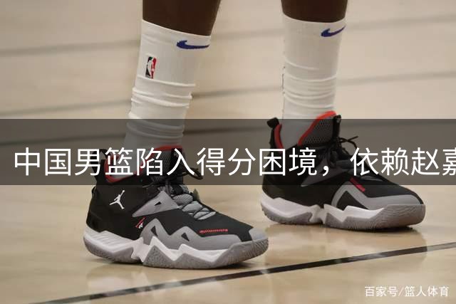 中国男篮陷入得分困境，依赖赵嘉义或难取胜