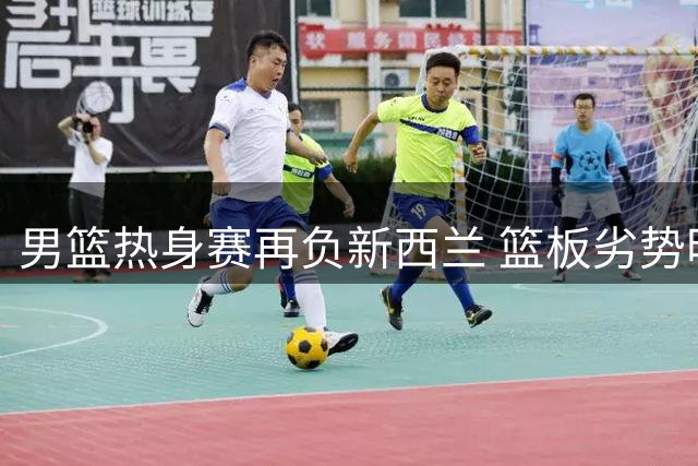 男篮热身赛再负新西兰 篮板劣势明显暴露短板