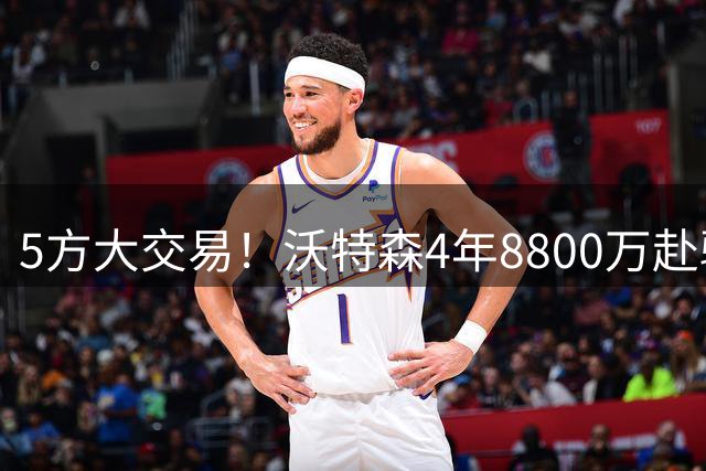 5方大交易！沃特森4年8800万赴骑士 掘金获两签+快船获斯特鲁斯